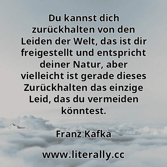 Du kannst dich zurückhalten von den Leiden der Welt, das ist dir freigestellt und entspricht deiner Natur, aber vielleicht ist gerade dieses Zurückhalten das einzige Leid, das du vermeiden könntest.
Franz Kafka
Du kannst dich zurückhalten von den Leiden der Welt, das ist dir freigestellt und entspricht deiner Natur, aber vielleicht ist gerade dieses Zurückhalten das einzige Leid, das du vermeiden könntest.
Franz Kafka