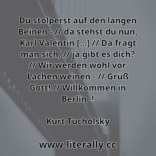 Du stolperst auf den langen Beinen - // da stehst du nun, Karl Valentin […] // Da fragt man sich, // ja gibt es dich? // Wir werden wohl vor Lachen weinen - // Grüß Gott! // Willkommen in Berlin -!
Kurt Tucholsky
