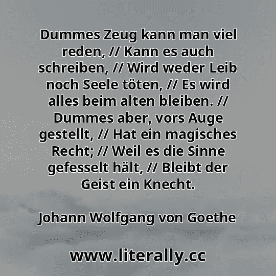 Dummes Zeug kann man viel reden, // Kann es auch schreiben, // Wird weder Leib noch Seele töten, // Es wird alles beim alten bleiben. // Dummes aber, vors Auge gestellt, // Hat ein magisches Recht; // Weil es die Sinne gefesselt hält, // Bleibt der Geist ein Knecht.
Johann Wolfgang von Goethe
