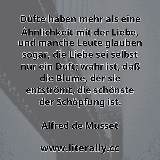 Düfte haben mehr als eine Ähnlichkeit mit der Liebe, und manche Leute glauben sogar, die Liebe sei selbst nur ein Duft; wahr ist, daß die Blume, der sie entströmt, die schönste der Schöpfung ist.
Alfred de Musset
