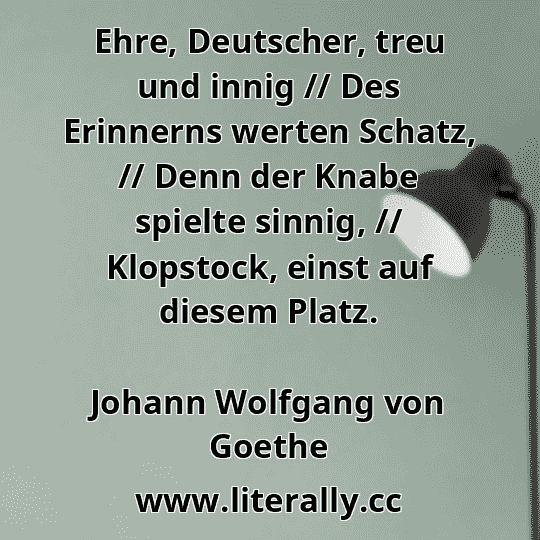 Ehre, Deutscher, treu und innig // Des Erinnerns werten Schatz, // Denn der Knabe spielte sinnig, // Klopstock, einst auf diesem Platz.
Johann Wolfgang von Goethe
