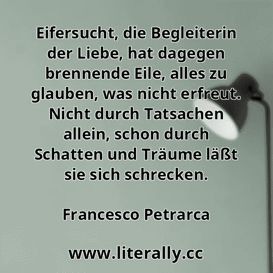 Eifersucht, die Begleiterin der Liebe, hat dagegen brennende Eile, alles zu glauben, was nicht erfreut. Nicht durch Tatsachen allein, schon durch Schatten und Träume läßt sie sich schrecken.
Francesco Petrarca
