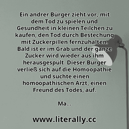 Ein andrer Bürger zieht vor, mit dem Tod zu spielen und Gesundheit in kleinen Teilchen zu kaufen, den Tod durch Bestechung mit Zuckerpillen fernzuhalten. Bald ist er im Grab und der ganze Zucker wird wieder aus ihm herausgespült. Dieser Bürger verließ sich auf die Homöopathie und suchte einen homöopathischen Arzt, einen Freund des Todes, auf.
Ma...