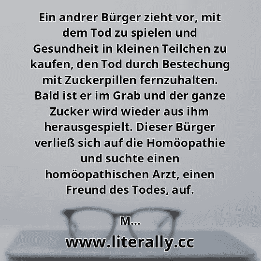 Ein andrer Bürger zieht vor, mit dem Tod zu spielen und Gesundheit in kleinen Teilchen zu kaufen, den Tod durch Bestechung mit Zuckerpillen fernzuhalten. Bald ist er im Grab und der ganze Zucker wird wieder aus ihm herausgespielt. Dieser Bürger verließ sich auf die Homöopathie und suchte einen homöopathischen Arzt, einen Freund des Todes, auf.
M...