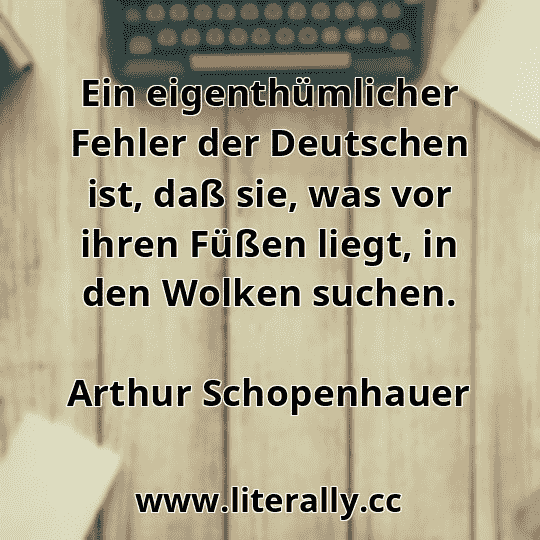 Ein eigenthümlicher Fehler der Deutschen ist, daß sie, was vor ihren Füßen liegt, in den Wolken suchen.
Arthur Schopenhauer
