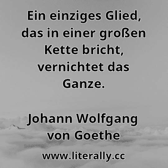 Ein einziges Glied, das in einer großen Kette bricht, vernichtet das Ganze.
Johann Wolfgang von Goethe
