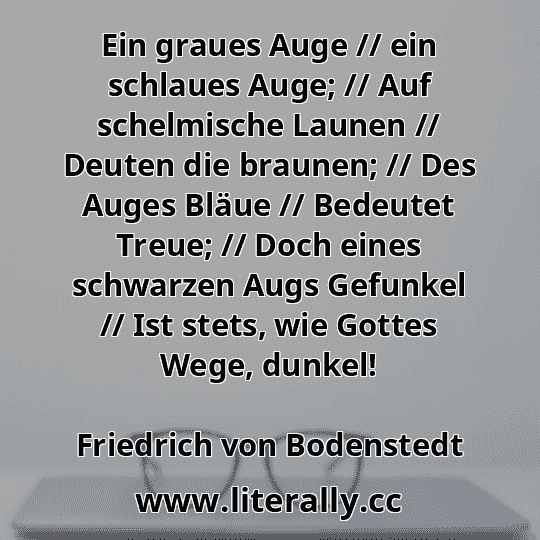 Ein graues Auge // ein schlaues Auge; // Auf schelmische Launen // Deuten die braunen; // Des Auges Bläue // Bedeutet Treue; // Doch eines schwarzen Augs Gefunkel // Ist stets, wie Gottes Wege, dunkel!
Friedrich von Bodenstedt
