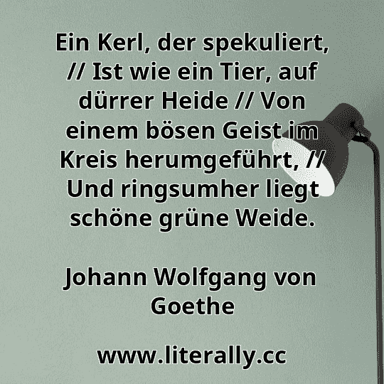 Ein Kerl, der spekuliert, // Ist wie ein Tier, auf dürrer Heide // Von einem bösen Geist im Kreis herumgeführt, // Und ringsumher liegt schöne grüne Weide.
Johann Wolfgang von Goethe
