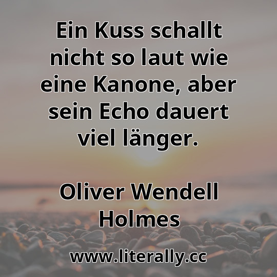 Ein Kuss schallt nicht so laut wie eine Kanone, aber sein Echo dauert viel länger.
Oliver Wendell Holmes
Ein Kuss schallt nicht so laut wie eine Kanone, aber sein Echo dauert viel länger.
Oliver Wendell Holmes