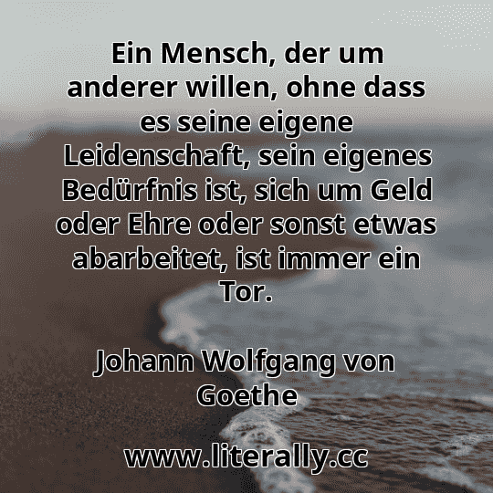 Ein Mensch, der um anderer willen, ohne dass es seine eigene Leidenschaft, sein eigenes Bedürfnis ist, sich um Geld oder Ehre oder sonst etwas abarbeitet, ist immer ein Tor.
Johann Wolfgang von Goethe
