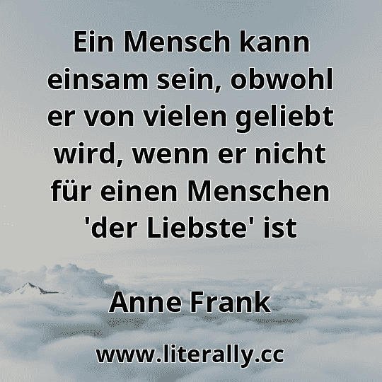 Ein Mensch kann einsam sein, obwohl er von vielen geliebt wird, wenn er nicht für einen Menschen 'der Liebste' ist
Anne Frank
