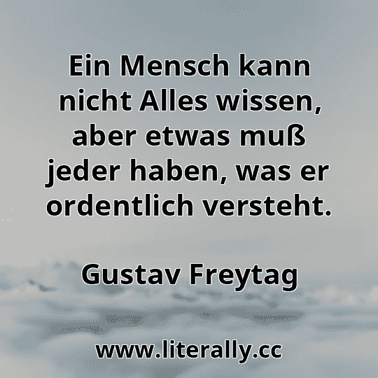 Ein Mensch kann nicht Alles wissen, aber etwas muß jeder haben, was er ordentlich versteht.
Gustav Freytag
