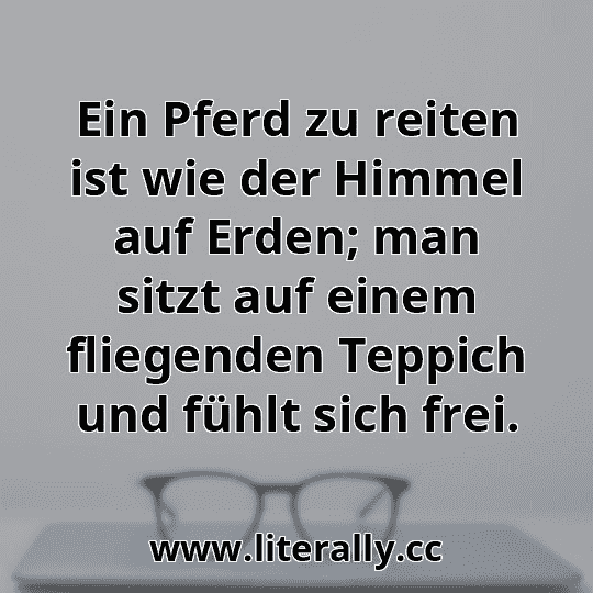 Ein Pferd zu reiten ist wie der Himmel auf Erden; man sitzt auf einem fliegenden Teppich und fühlt sich frei.
