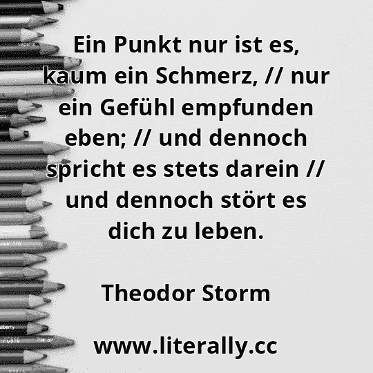Ein Punkt nur ist es, kaum ein Schmerz, // nur ein Gefühl empfunden eben; // und dennoch spricht es stets darein // und dennoch stört es dich zu leben.
Theodor Storm
