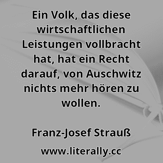 Ein Volk, das diese wirtschaftlichen Leistungen vollbracht hat, hat ein Recht darauf, von Auschwitz nichts mehr hören zu wollen.
Franz-Josef Strauß
