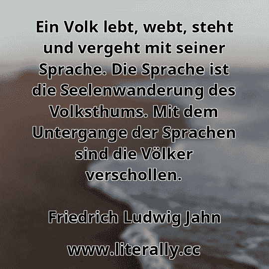 Ein Volk lebt, webt, steht und vergeht mit seiner Sprache. Die Sprache ist die Seelenwanderung des Volksthums. Mit dem Untergange der Sprachen sind die Völker verschollen.
Friedrich Ludwig Jahn
 Ein Volk lebt, webt, steht und vergeht mit seiner Sprache. Die Sprache ist die Seelenwanderung des Volksthums. Mit dem Untergange der Sprachen sind die Völker verschollen.
Friedrich Ludwig Jahn