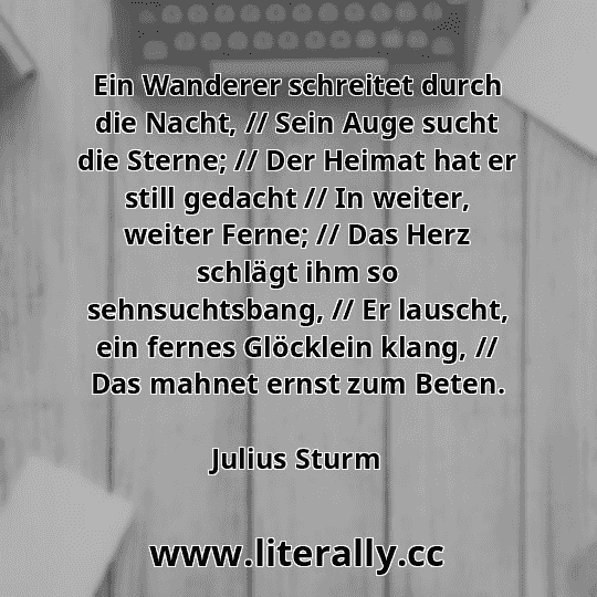 Ein Wanderer schreitet durch die Nacht, // Sein Auge sucht die Sterne; // Der Heimat hat er still gedacht // In weiter, weiter Ferne; // Das Herz schlägt ihm so sehnsuchtsbang, // Er lauscht, ein fernes Glöcklein klang, // Das mahnet ernst zum Beten.
Julius Sturm
