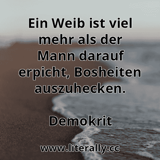 Ein Weib ist viel mehr als der Mann darauf erpicht, Bosheiten auszuhecken.
Demokrit
Ein Weib ist viel mehr als der Mann darauf erpicht, Bosheiten auszuhecken.
Demokrit