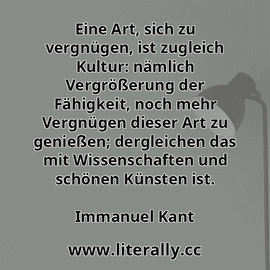 Eine Art, sich zu vergnügen, ist zugleich Kultur: nämlich Vergrößerung der Fähigkeit, noch mehr Vergnügen dieser Art zu genießen; dergleichen das mit Wissenschaften und schönen Künsten ist.
Immanuel Kant

