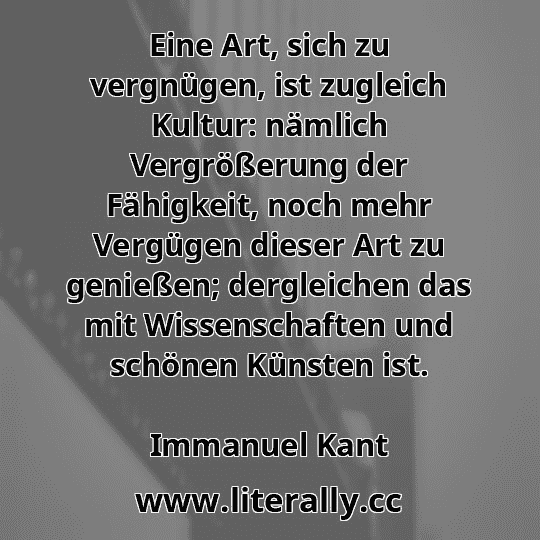 Eine Art, sich zu vergnügen, ist zugleich Kultur: nämlich Vergrößerung der Fähigkeit, noch mehr Vergügen dieser Art zu genießen; dergleichen das mit Wissenschaften und schönen Künsten ist.
Immanuel Kant
