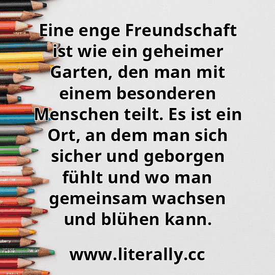 Eine enge Freundschaft ist wie ein geheimer Garten, den man mit einem besonderen Menschen teilt. Es ist ein Ort, an dem man sich sicher und geborgen fühlt und wo man gemeinsam wachsen und blühen kann.

