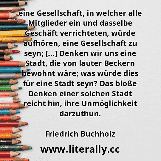 eine Gesellschaft, in welcher alle Mitglieder ein und dasselbe Geschäft verrichteten, würde aufhören, eine Gesellschaft zu seyn; [...] Denken wir uns eine Stadt, die von lauter Beckern bewohnt wäre; was würde dies für eine Stadt seyn? Das bloße Denken einer solchen Stadt reicht hin, ihre Unmöglichkeit darzuthun.
Friedrich Buchholz
