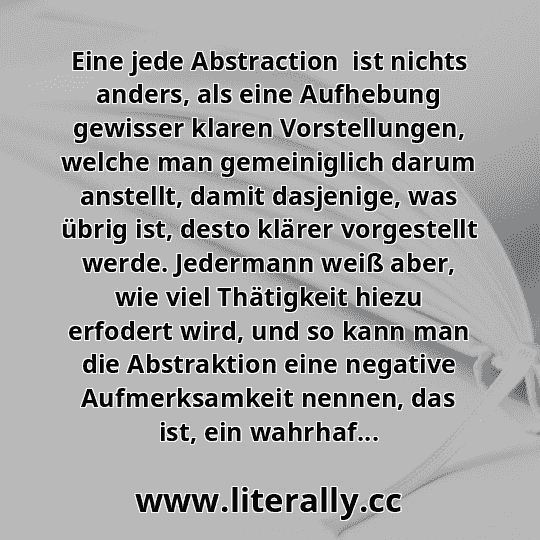Eine jede Abstraction  ist nichts anders, als eine Aufhebung gewisser klaren Vorstellungen, welche man gemeiniglich darum anstellt, damit dasjenige, was übrig ist, desto klärer vorgestellt werde. Jedermann weiß aber, wie viel Thätigkeit hiezu erfodert wird, und so kann man die Abstraktion eine negative Aufmerksamkeit nennen, das ist, ein wahrhaf...