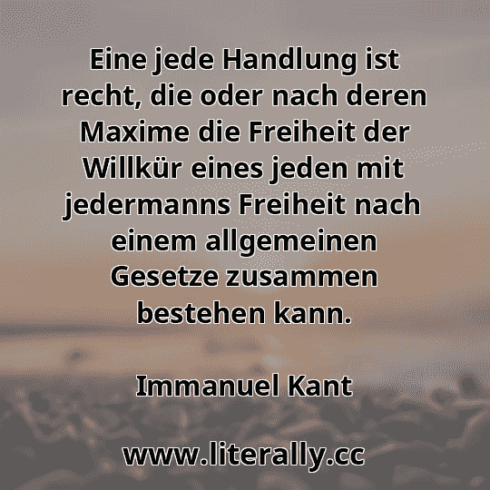 Eine jede Handlung ist recht, die oder nach deren Maxime die Freiheit der Willkür eines jeden mit jedermanns Freiheit nach einem allgemeinen Gesetze zusammen bestehen kann.
Immanuel Kant
