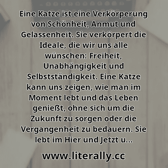 Eine Katze ist eine Verkörperung von Schönheit, Anmut und Gelassenheit. Sie verkörpert die Ideale, die wir uns alle wünschen: Freiheit, Unabhängigkeit und Selbstständigkeit. Eine Katze kann uns zeigen, wie man im Moment lebt und das Leben genießt, ohne sich um die Zukunft zu sorgen oder die Vergangenheit zu bedauern. Sie lebt im Hier und Jetzt u...