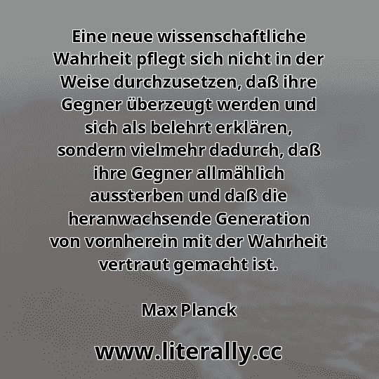 Eine neue wissenschaftliche Wahrheit pflegt sich nicht in der Weise durchzusetzen, daß ihre Gegner überzeugt werden und sich als belehrt erklären, sondern vielmehr dadurch, daß ihre Gegner allmählich aussterben und daß die heranwachsende Generation von vornherein mit der Wahrheit vertraut gemacht ist.
Max Planck

