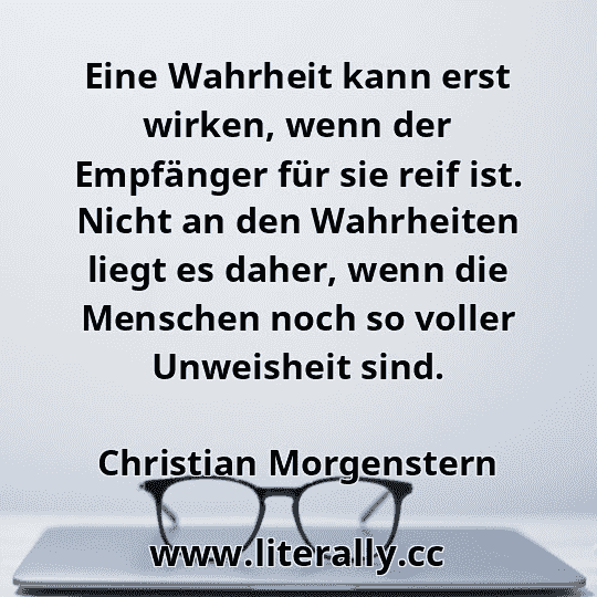Eine Wahrheit kann erst wirken, wenn der Empfänger für sie reif ist. Nicht an den Wahrheiten liegt es daher, wenn die Menschen noch so voller Unweisheit sind.
Christian Morgenstern
 Eine Wahrheit kann erst wirken, wenn der Empfänger für sie reif ist. Nicht an den Wahrheiten liegt es daher, wenn die Menschen noch so voller Unweisheit sind.
Christian Morgenstern