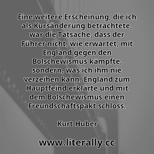 Eine weitere Erscheinung, die ich als Kursänderung betrachtete, war die Tatsache, dass der Führer nicht, wie erwartet, mit England gegen den Bolschewismus kämpfte, sondern, was ich ihm nie verzeihen kann, England zum Hauptfeind erklärte und mit dem Bolschewismus einen Freundschaftspakt schloss.
Kurt Huber
