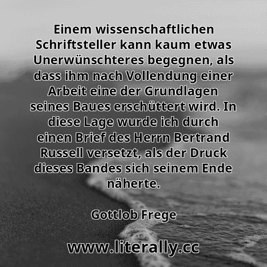 Einem wissenschaftlichen Schriftsteller kann kaum etwas Unerwünschteres begegnen, als dass ihm nach Vollendung einer Arbeit eine der Grundlagen seines Baues erschüttert wird. In diese Lage wurde ich durch einen Brief des Herrn Bertrand Russell versetzt, als der Druck dieses Bandes sich seinem Ende näherte.
Gottlob Frege
