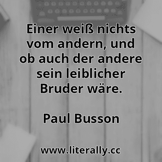 Einer weiß nichts vom andern, und ob auch der andere sein leiblicher Bruder wäre.
Paul Busson

