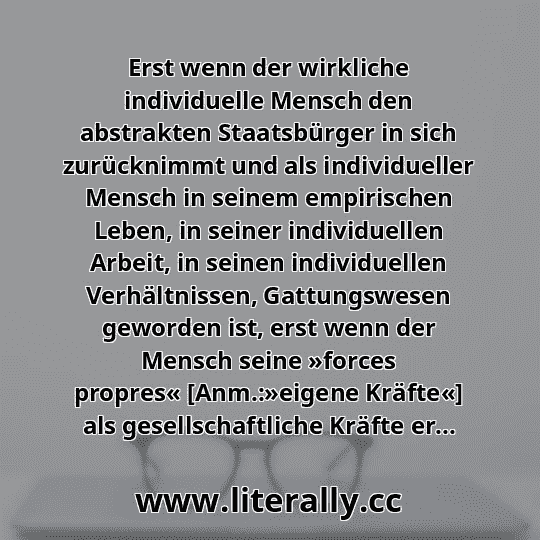 Erst wenn der wirkliche individuelle Mensch den abstrakten Staatsbürger in sich zurücknimmt und als individueller Mensch in seinem empirischen Leben, in seiner individuellen Arbeit, in seinen individuellen Verhältnissen, Gattungswesen geworden ist, erst wenn der Mensch seine »forces propres« [Anm.:»eigene Kräfte«] als gesellschaftliche Kräfte er...