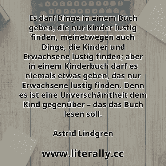 Es darf Dinge in einem Buch geben, die nur Kinder lustig finden, meinetwegen auch Dinge, die Kinder und Erwachsene lustig finden; aber in einem Kinderbuch darf es niemals etwas geben, das nur Erwachsene lustig finden. Denn es ist eine Unverschämtheit dem Kind gegenüber – das das Buch lesen soll.
Astrid Lindgren
