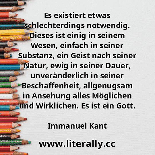 Es existiert etwas schlechterdings notwendig. Dieses ist einig in seinem Wesen, einfach in seiner Substanz, ein Geist nach seiner Natur, ewig in seiner Dauer, unveränderlich in seiner Beschaffenheit, allgenugsam in Ansehung alles Möglichen und Wirklichen. Es ist ein Gott.
Immanuel Kant
 Es existiert etwas schlechterdings notwendig. Dieses ist einig in seinem Wesen, einfach in seiner Substanz, ein Geist nach seiner Natur, ewig in seiner Dauer, unveränderlich in seiner Beschaffenheit, allgenugsam in Ansehung alles Möglichen und Wirklichen. Es ist ein Gott.
Immanuel Kant