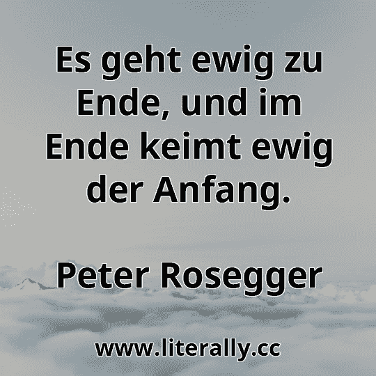 Es geht ewig zu Ende, und im Ende keimt ewig der Anfang.
Peter Rosegger
