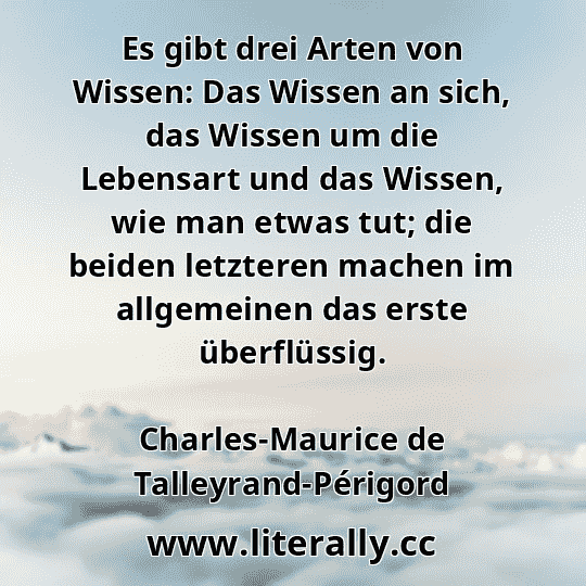 Es gibt drei Arten von Wissen: Das Wissen an sich, das Wissen um die Lebensart und das Wissen, wie man etwas tut; die beiden letzteren machen im allgemeinen das erste überflüssig.
Charles-Maurice de Talleyrand-Périgord
