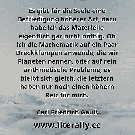 Es gibt für die Seele eine Befriedigung höherer Art, dazu habe ich das Materielle eigentlich gar nicht nöthig. Ob ich die Mathematik auf ein Paar Dreckklumpen anwende, die wir Planeten nennen, oder auf rein arithmetische Probleme, es bleibt sich gleich, die letztern haben nur noch einen höhern Reiz für mich.
Carl Friedrich Gauß

