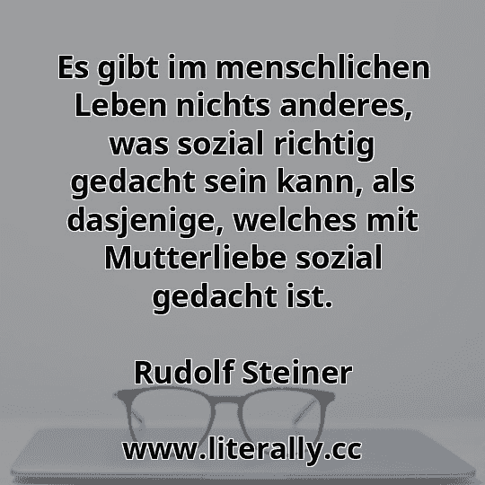 Es gibt im menschlichen Leben nichts anderes, was sozial richtig gedacht sein kann, als dasjenige, welches mit Mutterliebe sozial gedacht ist.
Rudolf Steiner
