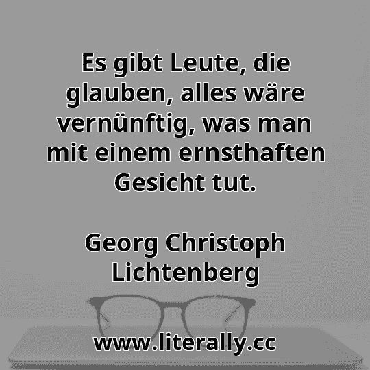 Es gibt Leute, die glauben, alles wäre vernünftig, was man mit einem ernsthaften Gesicht tut.
Georg Christoph Lichtenberg
Es gibt Leute, die glauben, alles wäre vernünftig, was man mit einem ernsthaften Gesicht tut.
Georg Christoph Lichtenberg