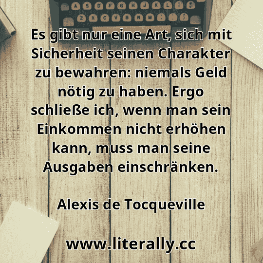Es gibt nur eine Art, sich mit Sicherheit seinen Charakter zu bewahren: niemals Geld nötig zu haben. Ergo schließe ich, wenn man sein Einkommen nicht erhöhen kann, muss man seine Ausgaben einschränken.
Alexis de Tocqueville
