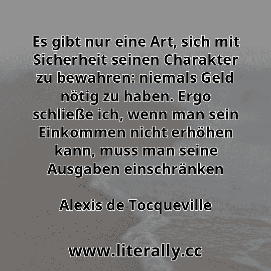 Es gibt nur eine Art, sich mit Sicherheit seinen Charakter zu bewahren: niemals Geld nötig zu haben. Ergo schließe ich, wenn man sein Einkommen nicht erhöhen kann, muss man seine Ausgaben einschränken
Alexis de Tocqueville
