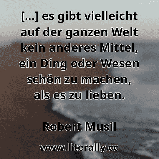[...] es gibt vielleicht auf der ganzen Welt kein anderes Mittel, ein Ding oder Wesen schön zu machen, als es zu lieben.
Robert Musil
