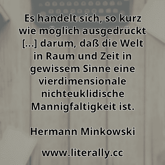 Es handelt sich, so kurz wie möglich ausgedrückt [...] darum, daß die Welt in Raum und Zeit in gewissem Sinne eine vierdimensionale nichteuklidische Mannigfaltigkeit ist.
Hermann Minkowski
