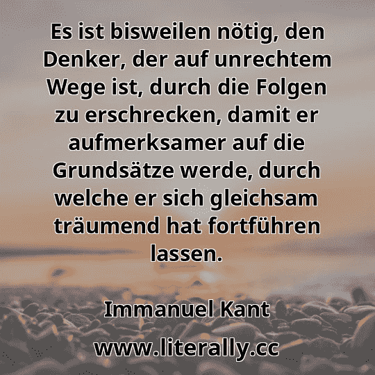 Es ist bisweilen nötig, den Denker, der auf unrechtem Wege ist, durch die Folgen zu erschrecken, damit er aufmerksamer auf die Grundsätze werde, durch welche er sich gleichsam träumend hat fortführen lassen.
Immanuel Kant
