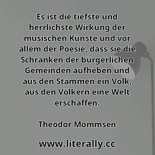Es ist die tiefste und herrlichste Wirkung der musischen Künste und vor allem der Poesie, dass sie die Schranken der bürgerlichen Gemeinden aufheben und aus den Stämmen ein Volk, aus den Völkern eine Welt erschaffen.
Theodor Mommsen
