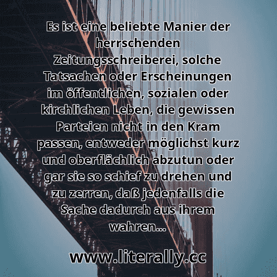 Es ist eine beliebte Manier der herrschenden Zeitungsschreiberei, solche Tatsachen oder Erscheinungen im öffentlichen, sozialen oder kirchlichen Leben, die gewissen Parteien nicht in den Kram passen, entweder möglichst kurz und oberflächlich abzutun oder gar sie so schief zu drehen und zu zerren, daß jedenfalls die Sache dadurch aus ihrem wahren...