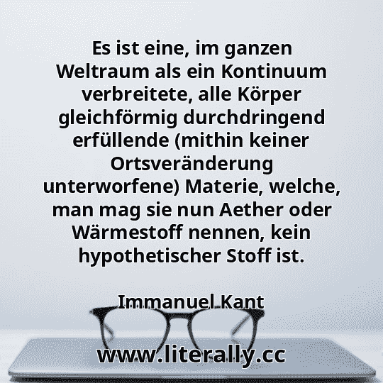 Es ist eine, im ganzen Weltraum als ein Kontinuum verbreitete, alle Körper gleichförmig durchdringend erfüllende (mithin keiner Ortsveränderung unterworfene) Materie, welche, man mag sie nun Aether oder Wärmestoff nennen, kein hypothetischer Stoff ist.
Immanuel Kant
Es ist eine, im ganzen Weltraum als ein Kontinuum verbreitete, alle Körper gleichförmig durchdringend erfüllende (mithin keiner Ortsveränderung unterworfene) Materie, welche, man mag sie nun Aether oder Wärmestoff nennen, kein hypothetischer Stoff ist.
Immanuel Kant